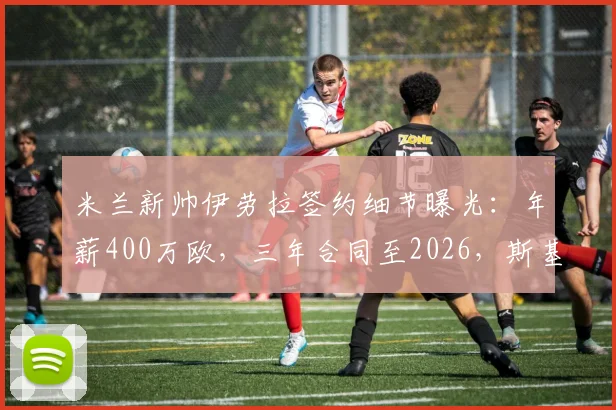 米兰新帅伊劳拉签约细节曝光：年薪400万欧，三年合同至2026，斯基拉消息确认
