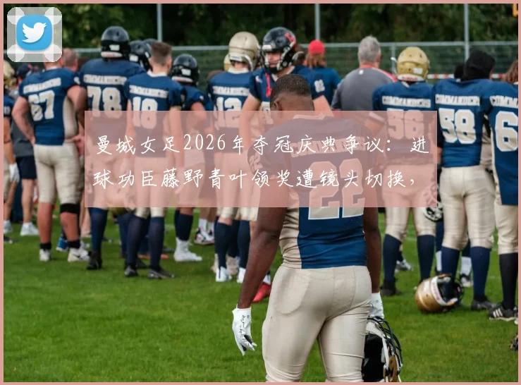 曼城女足2026年夺冠庆典争议：进球功臣藤野青叶领奖遭镜头切换，折射足球转播老问题