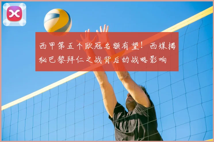 西甲第五个欧冠名额有望！西媒揭秘巴黎拜仁之战背后的战略影响