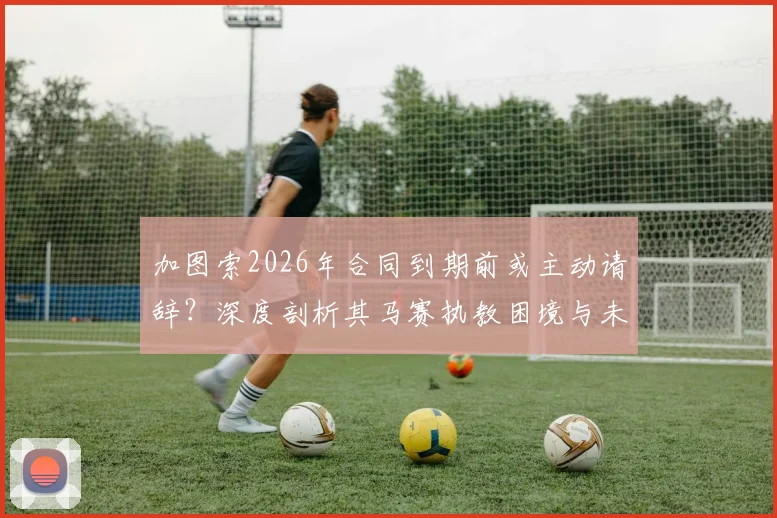 加图索2026年合同到期前或主动请辞？深度剖析其马赛执教困境与未来三大潜在去向