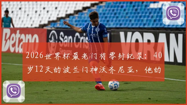 2026世界杯最老门将零封纪录:40岁12天的波兰门神沃齐尼亚,他的职业生涯还有哪些高光时刻?
