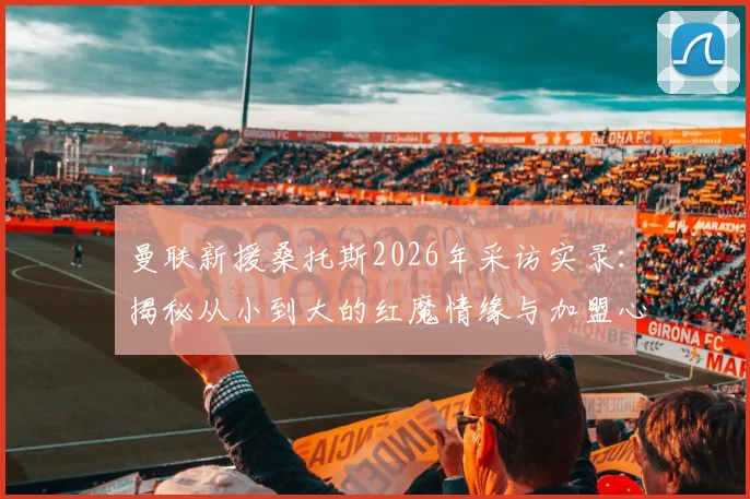 曼联新援桑托斯2026年采访实录:揭秘从小到大的红魔情缘与加盟心路历程