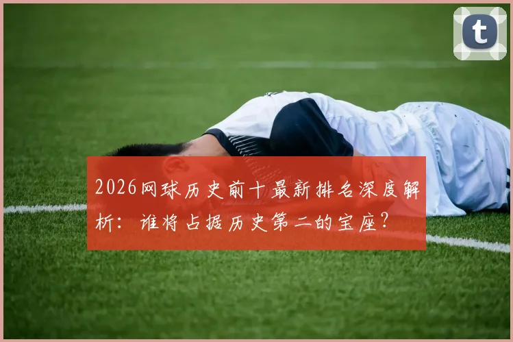 2026网球历史前十最新排名深度解析：谁将占据历史第二的宝座？