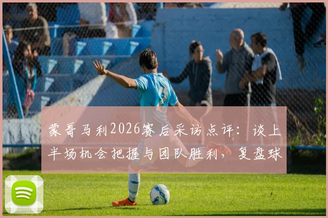 蒙哥马利2026赛后采访点评:谈上半场机会把握与团队胜利,复盘球队共同努力过程
