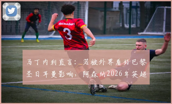 马丁内利直言：若被外界看好巴黎圣日耳曼影响，阿森纳2026年英超夺冠将成空谈，揭秘枪手真实心态