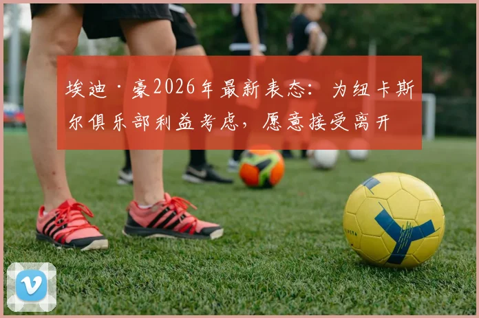 埃迪·豪2026年最新表态：为纽卡斯尔俱乐部利益考虑，愿意接受离开主帅职位
