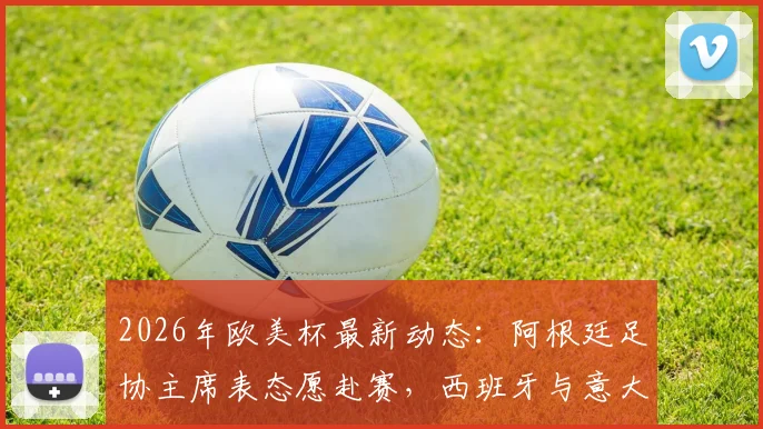 2026年欧美杯最新动态：阿根廷足协主席表态愿赴赛，西班牙与意大利均为潜在举办地