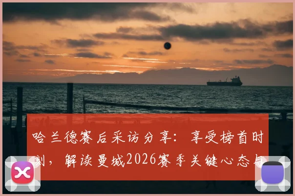哈兰德赛后采访分享:享受榜首时刻,解读曼城2026赛季关键心态与球员状态