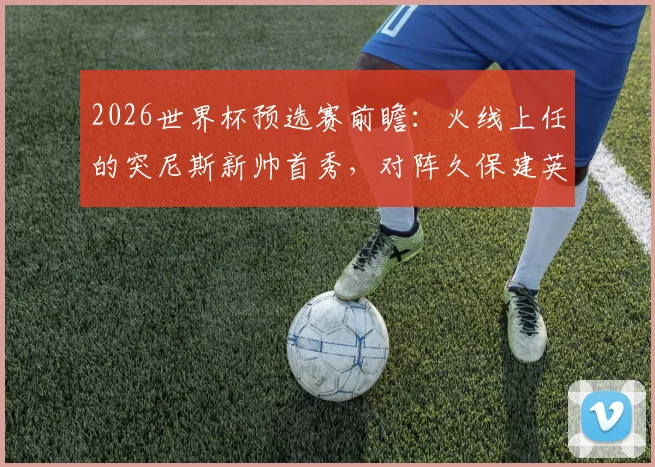 2026世界杯预选赛前瞻：火线上任的突尼斯新帅首秀，对阵久保建英缺席的日本队，历史战绩与战术影响全解析