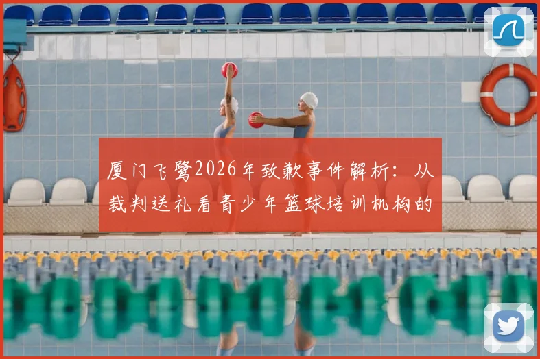 厦门飞鹭2026年致歉事件解析：从裁判送礼看青少年篮球培训机构的职业规范与家长避坑指南