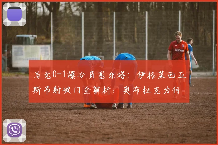 马竞0-1爆冷负塞尔塔：伊格莱西亚斯吊射破门全解析，奥布拉克为何失守？争四形势生变