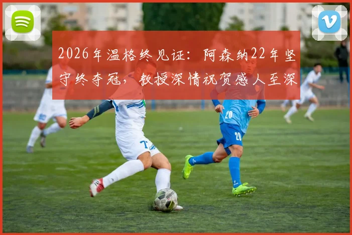 2026年温格终见证：阿森纳22年坚守终夺冠，教授深情祝贺感人至深