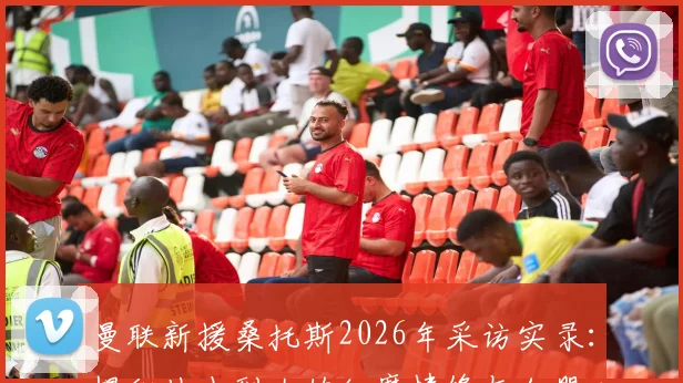 曼联新援桑托斯2026年采访实录：揭秘从小到大的红魔情缘与加盟心路历程