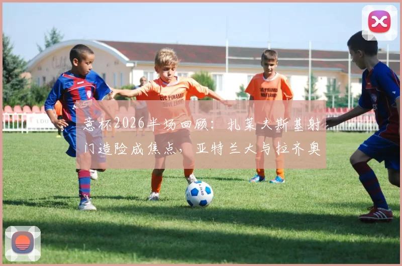 意杯2026半场回顾：扎莱夫斯基射门造险成焦点，亚特兰大与拉齐奥互交白卷