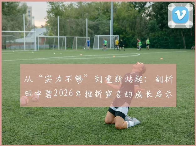 从“实力不够”到重新站起：剖析田中碧2026年挫折宣言的成长启示与行动指南
