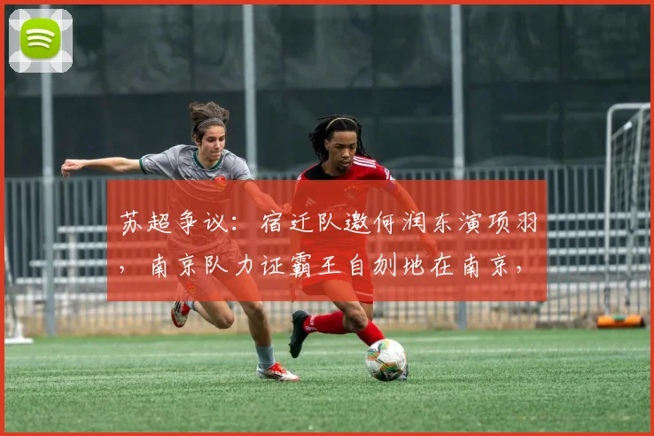苏超争议:宿迁队邀何润东演项羽,南京队力证霸王自刎地在南京,史地之争点燃2026赛季