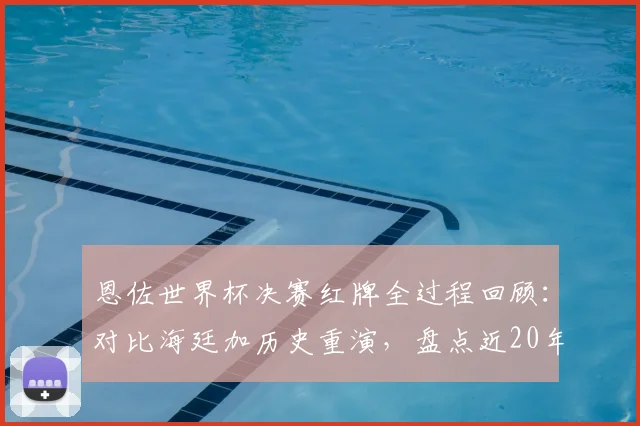 恩佐世界杯决赛红牌全过程回顾：对比海廷加历史重演，盘点近20年大赛决赛染红球员名单与原因分析