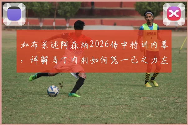 加布亲述阿森纳2026传中特训内幕，详解马丁内利如何凭一己之力左右战局