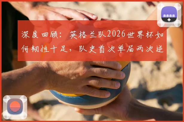 深度回顾：英格兰队2026世界杯如何韧性十足，队史首次单届两次逆转取胜？索斯盖特战术解析