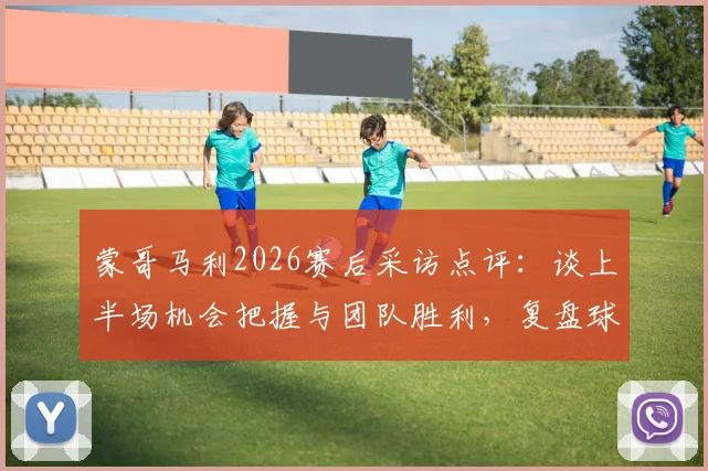 蒙哥马利2026赛后采访点评：谈上半场机会把握与团队胜利，复盘球队共同努力过程