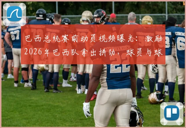 巴西总统赛前动员视频曝光：激励2026年巴西队拿出拼劲，球员与球迷反应分析