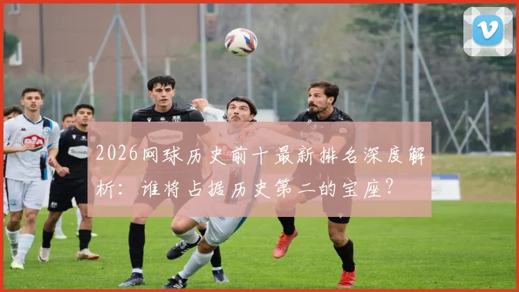 2026网球历史前十最新排名深度解析：谁将占据历史第二的宝座？