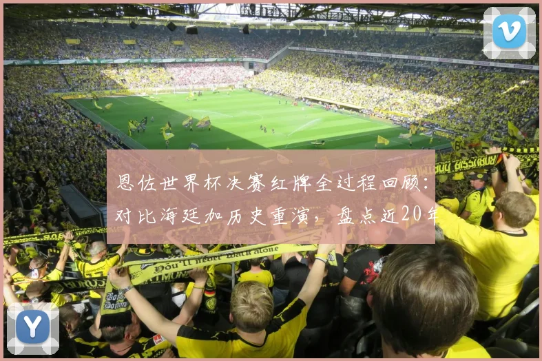 恩佐世界杯决赛红牌全过程回顾：对比海廷加历史重演，盘点近20年大赛决赛染红球员名单与原因分析