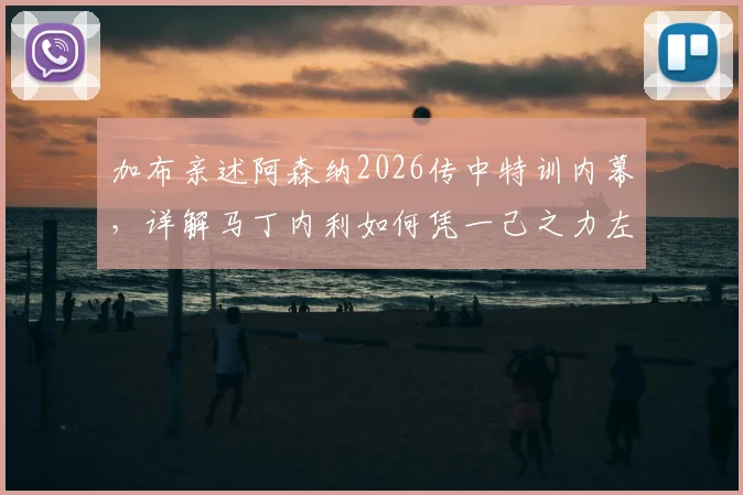 加布亲述阿森纳2026传中特训内幕，详解马丁内利如何凭一己之力左右战局