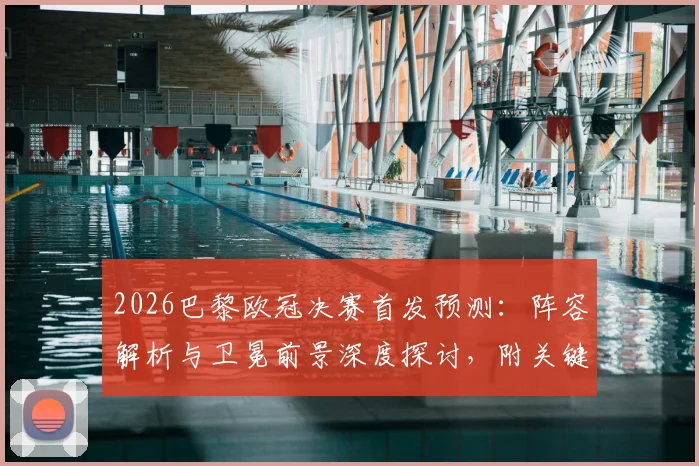 2026巴黎欧冠决赛首发预测：阵容解析与卫冕前景深度探讨，附关键球员状态报告