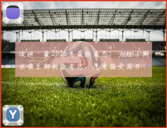 埃迪·豪2026年最新表态:为纽卡斯尔俱乐部利益考虑,愿意接受离开主帅职位