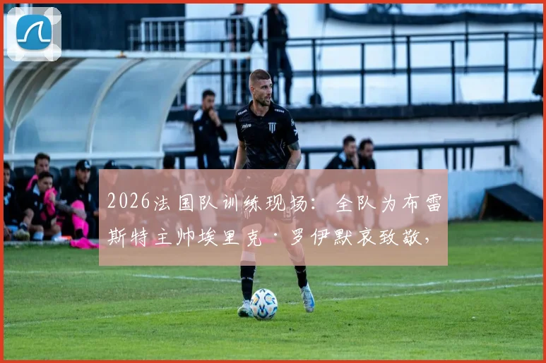 2026法国队训练现场:全队为布雷斯特主帅埃里克·罗伊默哀致敬,回顾其辉煌执教生涯