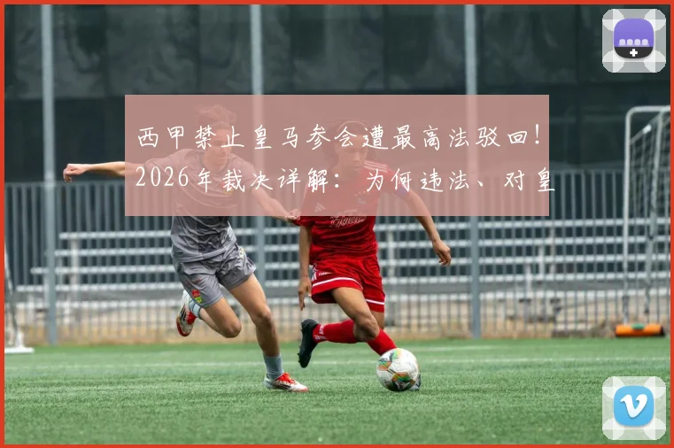 西甲禁止皇马参会遭最高法驳回！2026年裁决详解：为何违法、对皇马有何影响