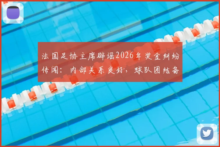 法国足协主席辟谣2026年奖金纠纷传闻:内部关系良好,球队团结备战