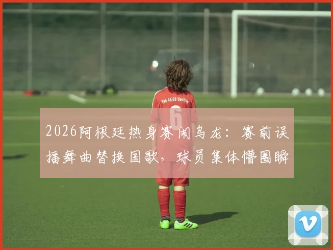 2026阿根廷热身赛闹乌龙：赛前误播舞曲替换国歌，球员集体懵圈瞬间引热议