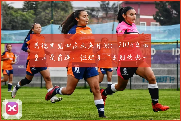 恩德里克回应未来计划：2026年回皇马是首选，但坦言“去别处也一样”背后有何深意？最新进展解读