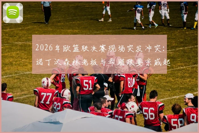 2026年欧篮联决赛现场突发冲突：诺丁汉森林老板与希腊政要亲戚起争执，事件全过程梳理