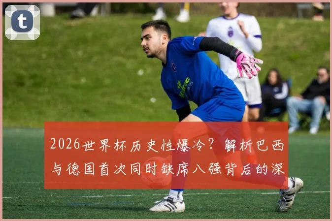 2026世界杯历史性爆冷?解析巴西与德国首次同时缺席八强背后的深层原因与未来展望