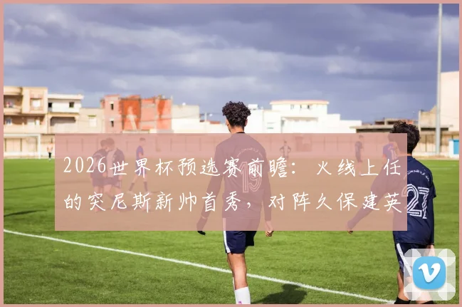 2026世界杯预选赛前瞻:火线上任的突尼斯新帅首秀,对阵久保建英缺席的日本队,历史战绩与战术影响全解析