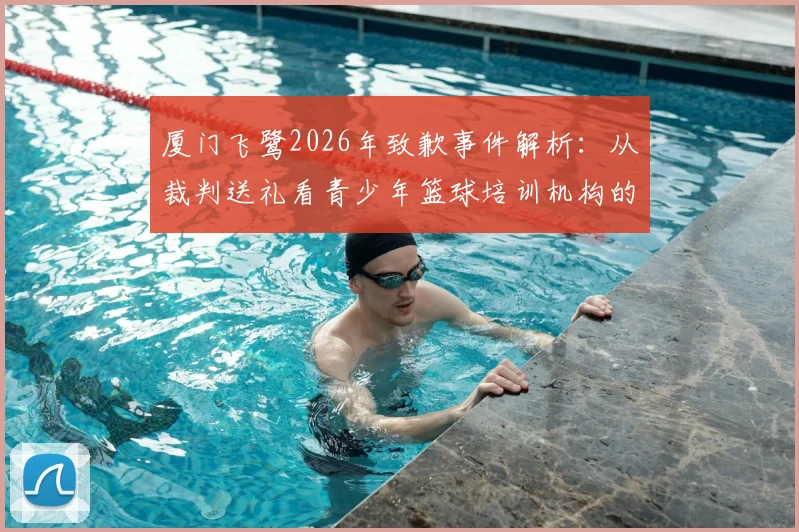 厦门飞鹭2026年致歉事件解析:从裁判送礼看青少年篮球培训机构的职业规范与家长避坑指南