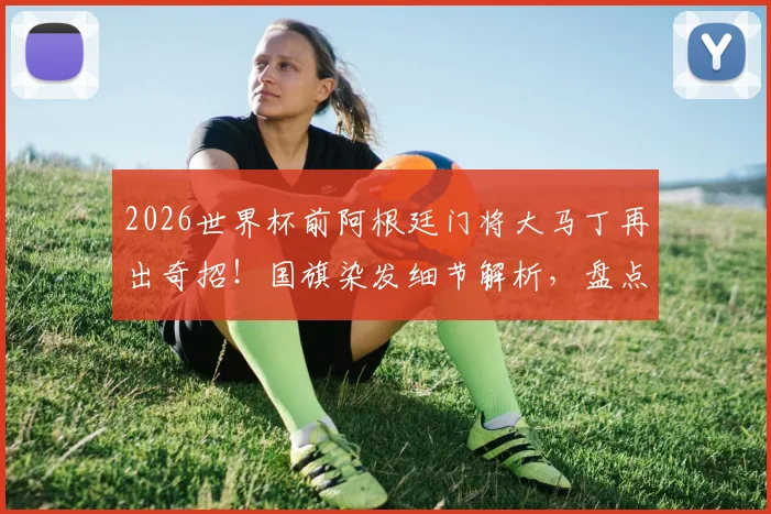 2026世界杯前阿根廷门将大马丁再出奇招!国旗染发细节解析,盘点其标志性发型演变史