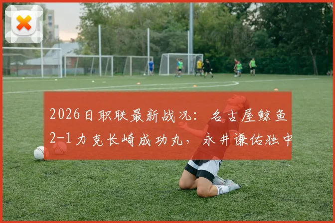 2026日职联最新战况：名古屋鲸鱼2-1力克长崎成功丸，永井谦佑独中两元关键解析