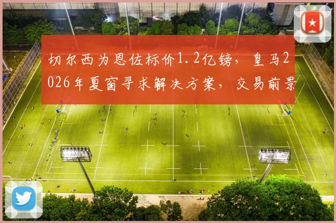 切尔西为恩佐标价1.2亿镑,皇马2026年夏窗寻求解决方案,交易前景与资金策略深度探讨