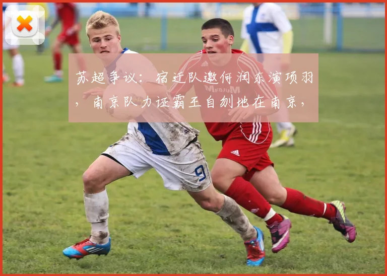 苏超争议：宿迁队邀何润东演项羽，南京队力证霸王自刎地在南京，史地之争点燃2026赛季