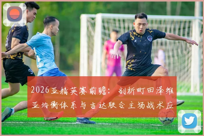 2026亚精英赛前瞻：剖析町田泽维亚均衡体系与吉达联合主场战术应对策略