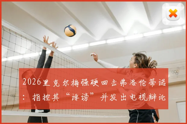2026里克尔梅强硬回击弗洛伦蒂诺：指控其“诽谤”并发出电视辩论战书，两人多年恩怨再掀波澜