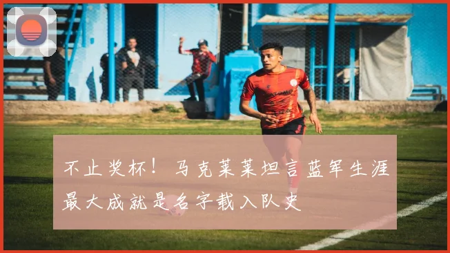 不止奖杯!马克莱莱坦言蓝军生涯最大成就是名字载入队史