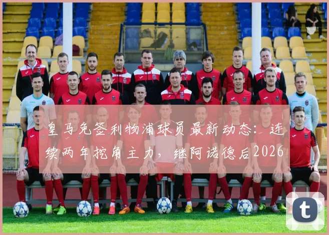 皇马免签利物浦球员最新动态：连续两年挖角主力，继阿诺德后2026年目标是谁？
