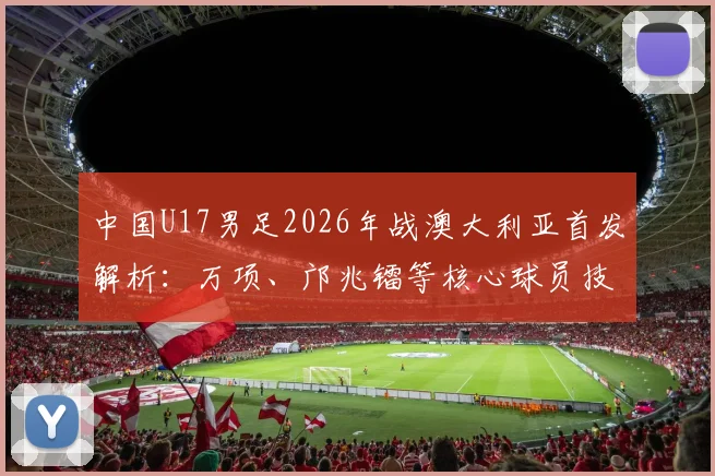 中国U17男足2026年战澳大利亚首发解析:万项、邝兆镭等核心球员技术特点与战术价值深度解读